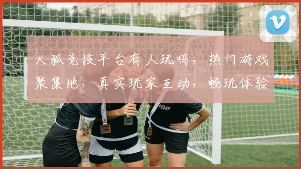 火狐竞技平台有人玩吗，热门游戏聚集地，真实玩家互动，畅玩体验等你来