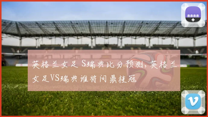 英格兰女足 S瑞典比分预测,英格兰女足VS瑞典谁将问鼎桂冠