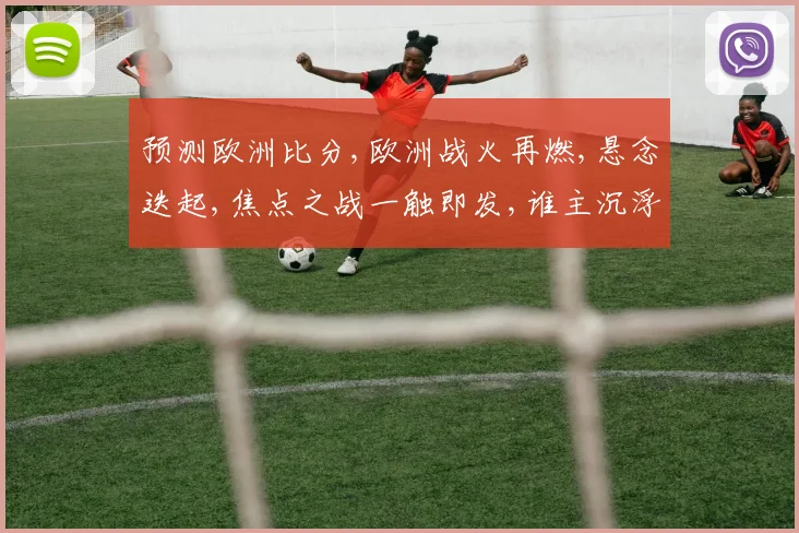 预测欧洲比分,欧洲战火再燃,悬念迭起,焦点之战一触即发,谁主沉浮